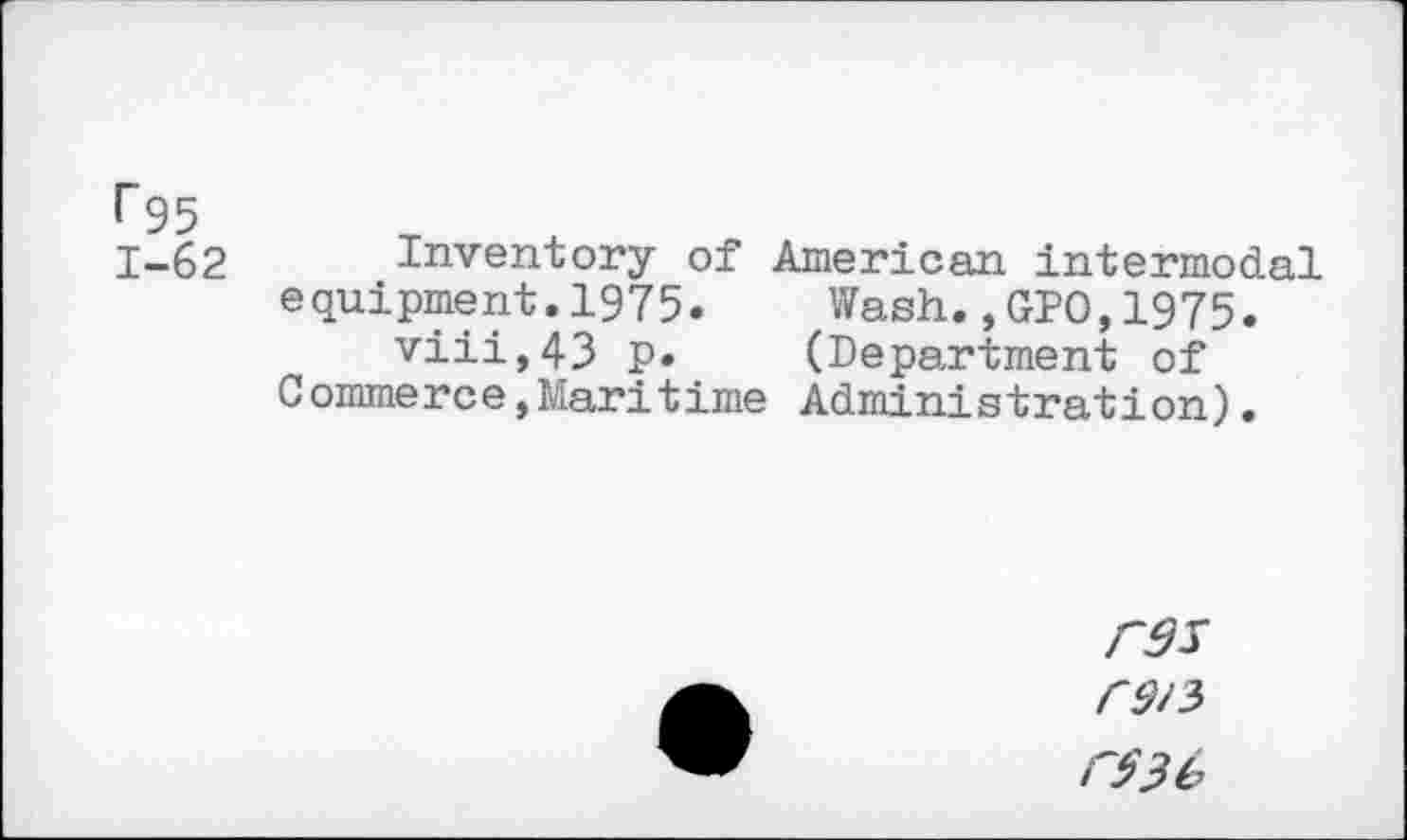 ﻿<“95
1-62
Inventory of American intermodal equipment.1975. Wash.,GIO,1975.
viii,43 p* (Department of Commerce,Maritime Administration).
F95
F$3b